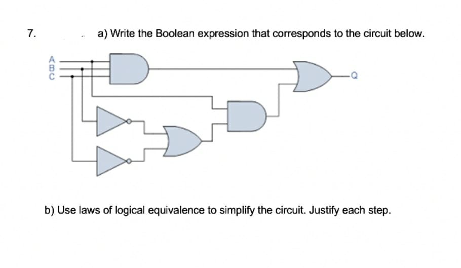 7.
a) Write the Boolean expression that corresponds to the circuit below.
b) Use laws of logical equivalence to simplify the circuit. Justify each step.
