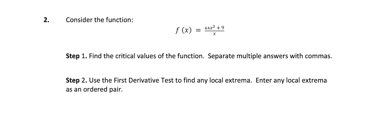 2.
Consider the function:
f (x)
64x² +9
x
Step 1. Find the critical values of the function. Separate multiple answers with commas.
Step 2. Use the First Derivative Test to find any local extrema. Enter any local extrema
as an ordered pair.