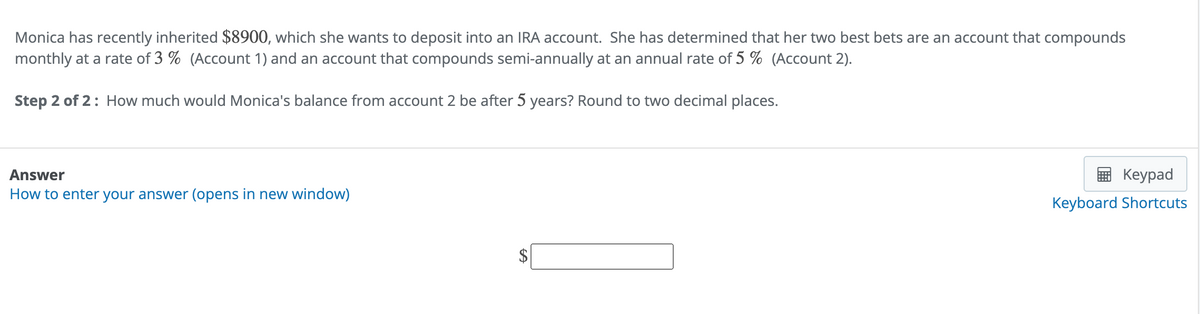 Monica has recently inherited $8900, which she wants to deposit into an IRA account. She has determined that her two best bets are an account that compounds
monthly at a rate of 3% (Account 1) and an account that compounds semi-annually at an annual rate of 5 % (Account 2).
Step 2 of 2: How much would Monica's balance from account 2 be after 5 years? Round to two decimal places.
Answer
How to enter your answer (opens in new window)
A
Keypad
Keyboard Shortcuts