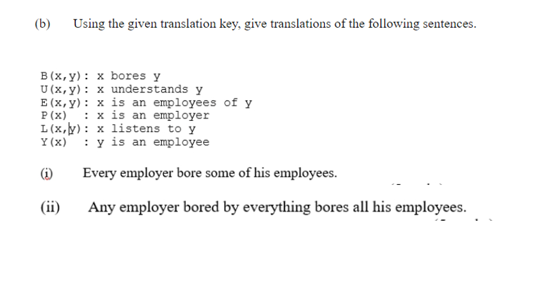 (b)
Using the given translation key, give translations of the following sentences.
B (x, y): x bores y
U (x, y): x understands y
E (x,y): x is an employees of y
P (x)
: x is an employer
L(x,y): x listens to y
Y (x)
: y is an employee
(i)
Every employer bore some of his employees.
(ii)
Any employer bored by everything bores all his employees.
