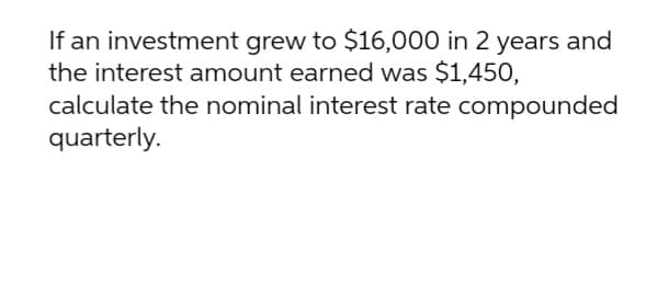 If an investment grew to $16,000 in 2 years and
the interest amount earned was $1,450,
calculate the nominal interest rate compounded
quarterly.