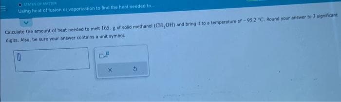 STATES OF MATTER
Using heat of fusion or vaporization to find the heat needed to.
Calculate the amount of heat needed to melt 165. g of solid methanol (CH,OH) and bring it to a temperature of -95.2 °C. Round your answer to 3 significant
digits. Also, be sure your answer contains a unit symbol.
A
0
X