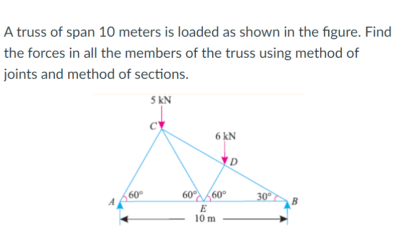 A truss of span 10 meters is loaded as shown in the figure. Find
the forces in all the members of the truss using method of
joints and method of sections.
5 kN
6 kN
(D
60°
60°
60°
30
B
E
10 m
