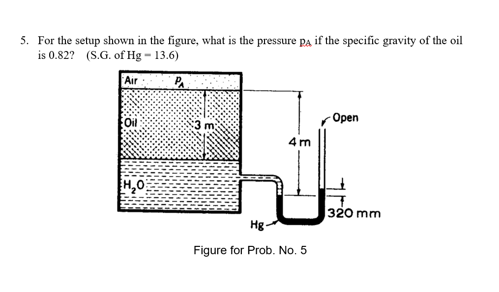 5. For the setup shown in the figure, what is the pressure pA if the specific gravity of the oil
is 0.82? (S.G. of Hg
13.6)
Air
Oil
Орen
4 m
H,0
320 mm
Hg-
Figure for Prob. No. 5
