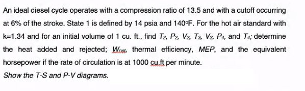 An ideal diesel cycle operates with a compression ratio of 13.5 and with a cutoff occurring
at 6% of the stroke. State 1 is defined by 14 psia and 140°F. For the hot air standard with
k=1.34 and for an initial volume of 1 cu. ft., find T2, P2, V2, T3, V3, P4, and T4; determine
the heat added and rejected; Wnets. thermal efficiency, MEP, and the equivalent
horsepower if the rate of circulation is at 1000 cu.ft per minute.
Show the T-S and P-V diagrams.
