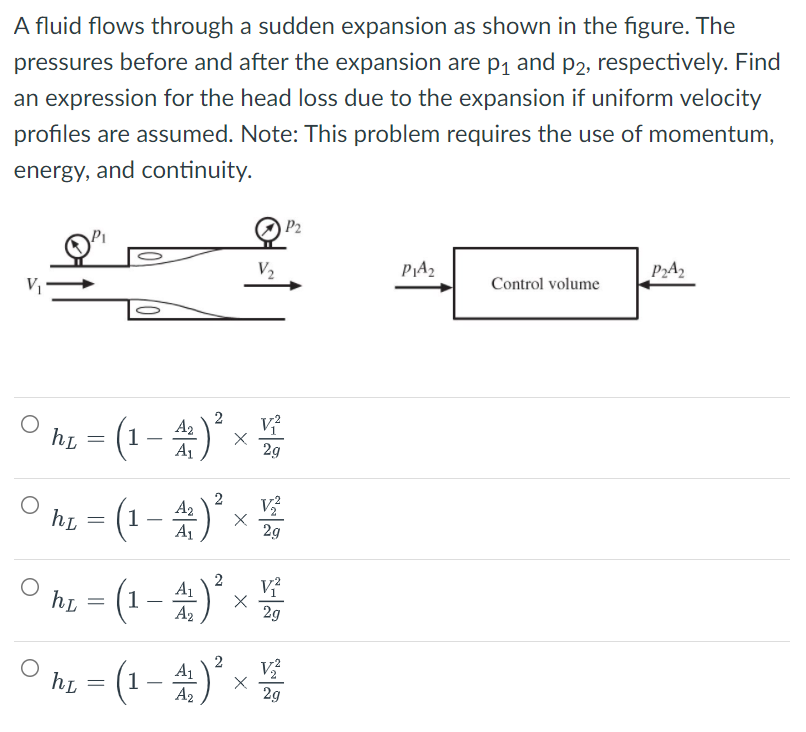 A fluid flows through a sudden expansion as shown in the figure. The
pressures before and after the expansion are p1 and p2, respectively. Find
an expression for the head loss due to the expansion if uniform velocity
profiles are assumed. Note: This problem requires the use of momentum,
energy, and continuity.
O P2
V2
PA2
P2A2
V
Control volume
hi = (1-)* x
A2
2g
hi = (1 – 4)* x
2
A2
2g
° hi = (1 - 4)* ×
A2
2g
O h - (1- )* ×
2
V
A2
29
