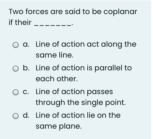 Two forces are said to be coplanar
if their
a. Line of action act along the
same line.
O b. Line of action is parallel to
each other.
c. Line of action passes
through the single point.
d. Line of action lie on the
same plane.
