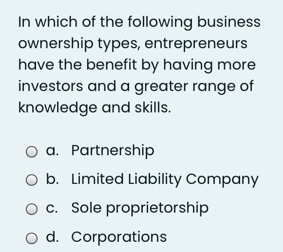 In which of the following business
ownership types, entrepreneurs
have the benefit by having more
investors and a greater range of
knowledge and skills.
a. Partnership
b. Limited Liability Company
c. Sole proprietorship
O d. Corporations
