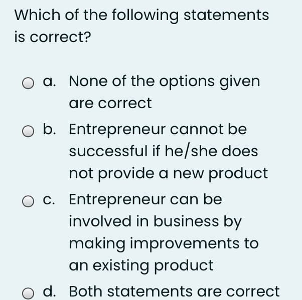 Which of the following statements
is correct?
a. None of the options given
are correct
O b. Entrepreneur cannot be
successful if he/she does
not provide a new product
c. Entrepreneur can be
involved in business by
making improvements to
an existing product
d. Both statements are correct
