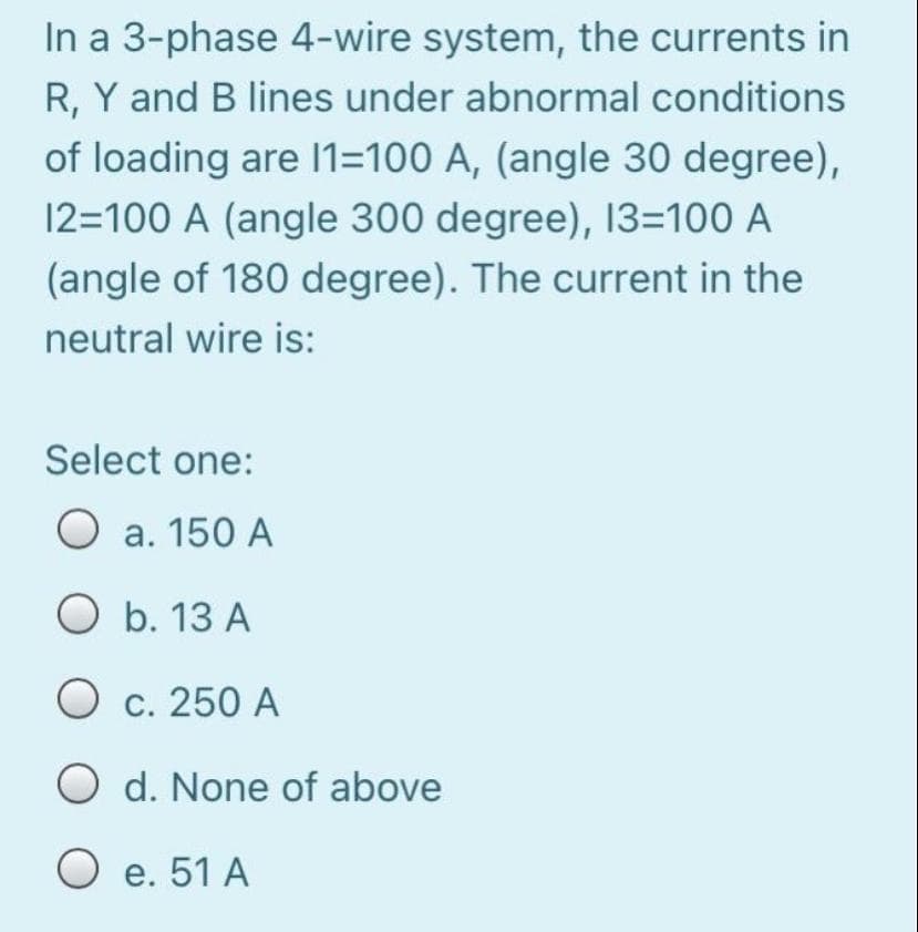 In a 3-phase 4-wire system, the currents in
R, Y and B lines under abnormal conditions
of loading are 11=100 A, (angle 30 degree),
12=100 A (angle 300 degree), 13=100 A
(angle of 180 degree). The current in the
neutral wire is:
Select one:
a. 150 A
O b. 13 A
O c. 250 A
O d. None of above
O e. 51 A
