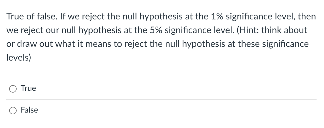 True of false. If we reject the null hypothesis at the 1% significance level, then
we reject our null hypothesis at the 5% significance level. (Hint: think about
or draw out what it means to reject the null hypothesis at these significance
levels)
O True
False
