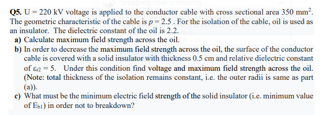 Q5. U = 220 kV voltage is applied to the conductor cable with cross sectional area 350 mm².
The geometric characteristic of the cable is p = 2.5 . For the isolation of the cable, oil is used as
an insulator. The dielectric constant of the oil is 2.2.
a) Calculate maximum field strength across the oil.
b) In order to decrease the maximum field strength across the oil, the surface of the conductor
cable is covered with a solid insulator with thickness 0.5 cm and relative dielectric constant
of 82 = 5. Under this condition find voltage and maximum field strength across the oil.
(Note: total thickness of the isolation remains constant, i.e. the outer radii is same as part
(a)).
c) What must be the minimum electric field strength of the solid insulator (i.e. minimum value
of Ebi) in order not to breakdown?
