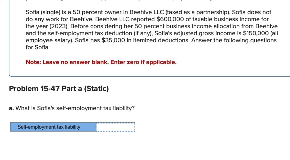 Sofia (single) is a 50 percent owner in Beehive LLC (taxed as a partnership). Sofia does not
do any work for Beehive. Beehive LLC reported $600,000 of taxable business income for
the year (2023). Before considering her 50 percent business income allocation from Beehive
and the self-employment tax deduction (if any), Sofia's adjusted gross income is $150,000 (all
employee salary). Sofia has $35,000 in itemized deductions. Answer the following questions
for Sofia.
Note: Leave no answer blank. Enter zero if applicable.
Problem 15-47 Part a (Static)
a. What is Sofia's self-employment tax liability?
Self-employment tax liability