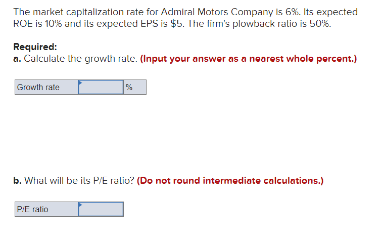 The market capitalization rate for Admiral Motors Company is 6%. Its expected
ROE is 10% and its expected EPS is $5. The firm's plowback ratio is 50%.
Required:
a. Calculate the growth rate. (Input your answer as a nearest whole percent.)
Growth rate
%
b. What will be its P/E ratio? (Do not round intermediate calculations.)
P/E ratio