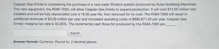 Caspian Sea Drinks is considering the purchase of a new water filtration system produced by Rube Goldberg Machines.
This new equipment, the RGM-7000, will allow Caspian Sea Drinks to expand production. It will cost $13.00 million fully
installed and will be fully depreciated over a 16.00 year life, then removed for no cost. The RGM-7000 will result in
additional revenues of $3.09 million per year and increased operating costs of $680,871.00 per year. Caspian Sea
Drinks' marginal tax rate is 33.00%. The incremental cash flows for produced by the RGM-7000 are
Submit
Answer format: Currency: Round to: 2 decimal places.