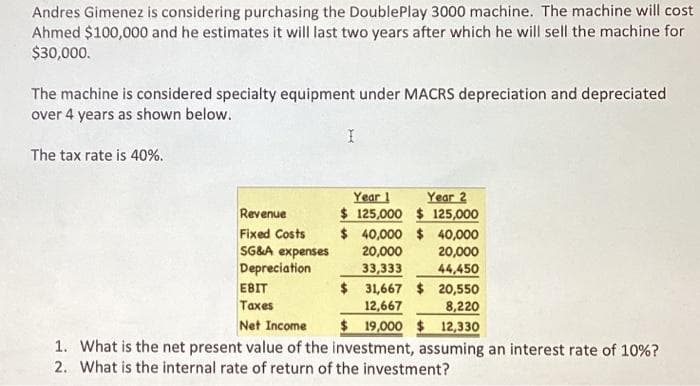 Andres Gimenez is considering purchasing the DoublePlay 3000 machine. The machine will cost
Ahmed $100,000 and he estimates it will last two years after which he will sell the machine for
$30,000.
The machine is considered specialty equipment under MACRS depreciation and depreciated
over 4 years as shown below.
The tax rate is 40%.
Revenue
Fixed Costs
SG&A expenses
Depreciation
I
EBIT
Taxes
Year 1 Year 2
$125,000 $ 125,000
$ 40,000 $ 40,000
20,000
20,000
33,333
44,450
$ 31,667 $ 20,550
8,220
12,667
Net Income
$19,000 $ 12,330
1. What is the net present value of the investment, assuming an interest rate of 10%?
2. What is the internal rate of return of the investment?