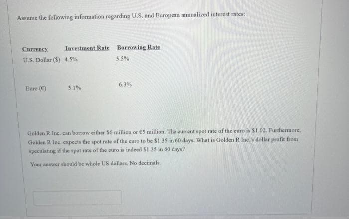 Assume the following information regarding U.S. and European annualized interest rates:
Currency
U.S. Dollar ($) 4.5%
Investment Rate Borrowing Rate
5.5%
Euro (€)
5.1%
6.3%
Golden R Inc. can borrow either $6 million or €5 million. The current spot rate of the euro is $1.02. Furthermore,
Golden R Inc. expects the spot rate of the euro to be $1.35 in 60 days. What is Golden R. Inc.'s dollar profit from
speculating if the spot rate of the euro is indeed $1.35 in 60 days?
Your answer should be whole US dollars. No decimals.