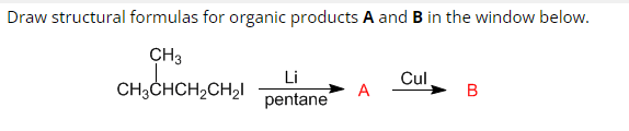 Draw structural formulas for organic products A and B in the window below.
CH3
CH3CHCH₂CH₂l
Li
pentane
A
Cul
B