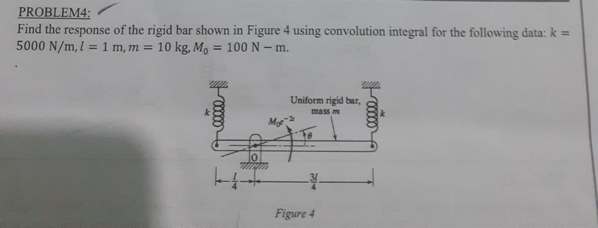 PROBLEM4:
Find the response of the rigid bar shown in Figure 4 using convolution integral for the following data: k =
5000 N/m, l = 1 m, m = 10 kg, Mo = 100 N - m.
✓00000
Moe
Uniform rigid bar,
mass m
Figure 4
will