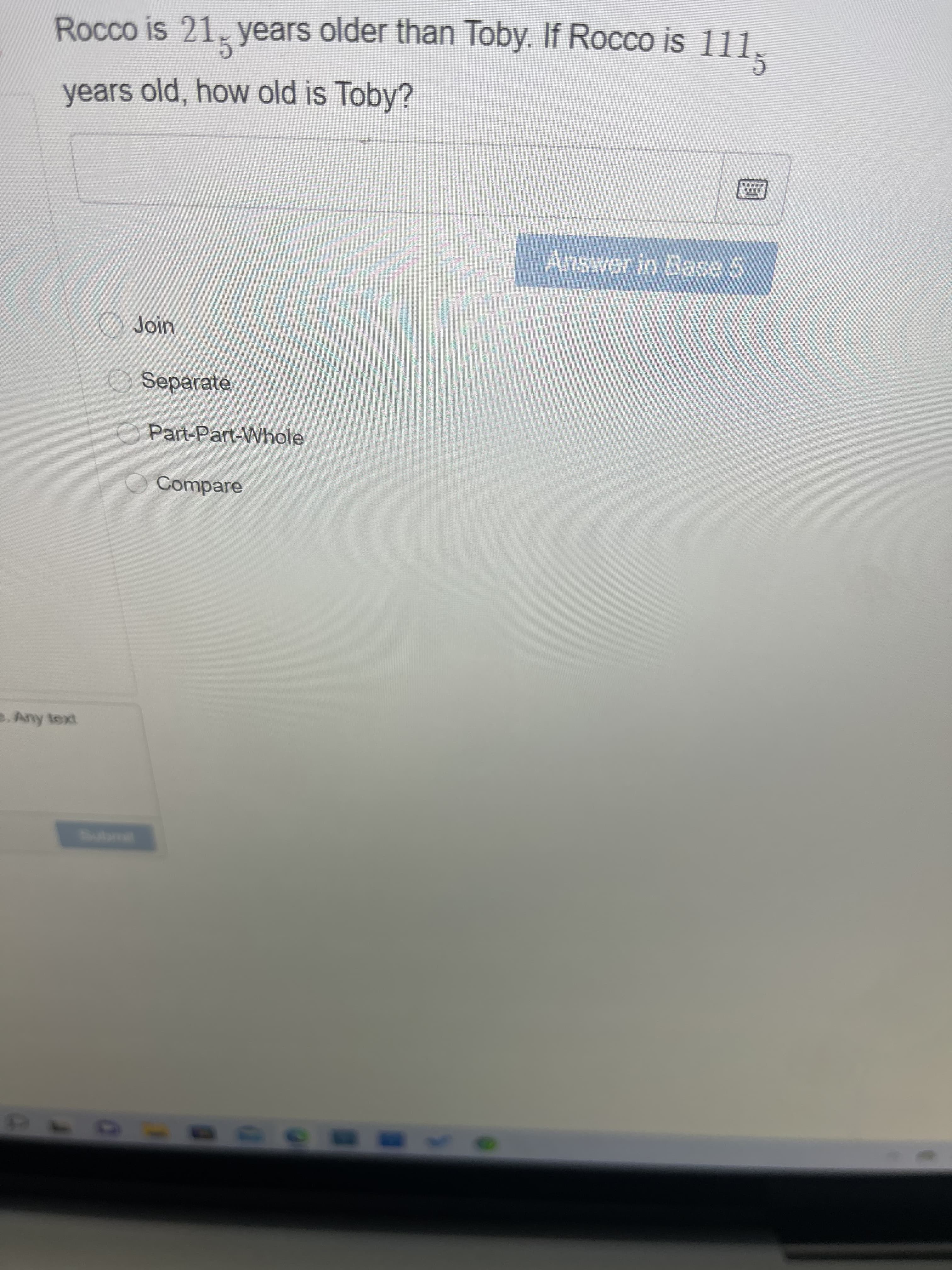 Rocco is 21, years older than Toby. If Rocco is 111.
years old, how old is Toby?
Answer in Base 5
Join
O Separate
O Part-Part-Whole
O Compare
e. Any text
