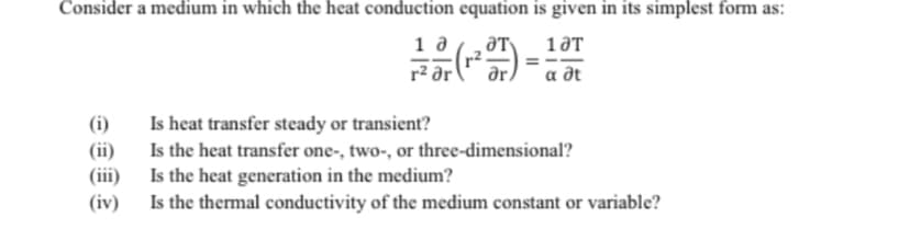 Consider a medium in which the heat conduction equation is given in its simplest form as:
ƏT
1 a
r2
r² ər
ar
a dt
(i)
Is heat transfer steady or transient?
(ii)
Is the heat transfer one-, two-, or three-dimensional?
(iii)
Is the heat generation in the medium?
(iv)
Is the thermal conductivity of the medium constant or variable?
