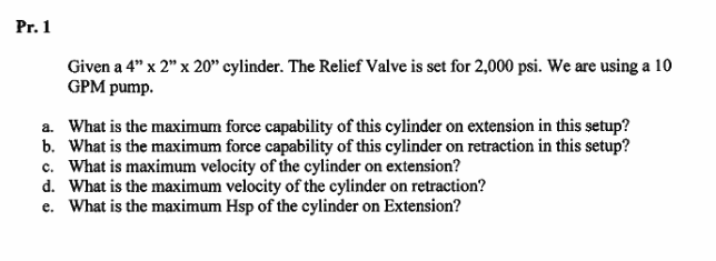 Pr. 1
Given a 4" x 2" x 20" cylinder. The Relief Valve is set for 2,000 psi. We are using a 10
GPM pump.
a. What is the maximun force capability of this cylinder on extension in this setup?
b. What is the maximum force capability of this cylinder on retraction in this setup?
c. What is maximum velocity of the cylinder on extension?
d. What is the maximum velocity of the cylinder on retraction?
e. What is the maximum Hsp of the cylinder on Extension?
