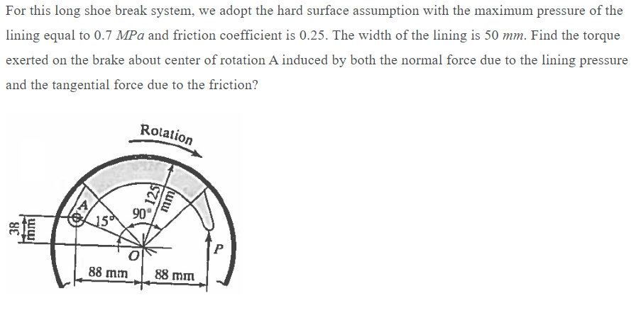 For this long shoe break system, we adopt the hard surface assumption with the maximum pressure of the
lining equal to 0.7 MPa and friction coefficient is 0.25. The width of the lining is 50 mm. Find the torque
exerted on the brake about center of rotation A induced by both the normal force due to the lining pressure
and the tangential force due to the friction?
Rotation
38
→→→→
ww
40
125
mm
90°
15
88 mm 88 mm
P