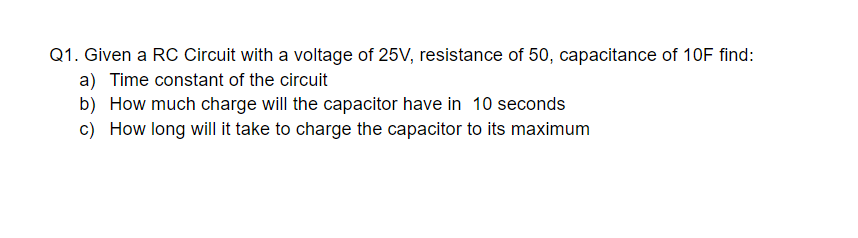 Q1. Given a RC Circuit with a voltage of 25V, resistance of 50, capacitance of 10F find:
a) Time constant of the circuit
b) How much charge will the capacitor have in 10 seconds
c) How long will it take to charge the capacitor to its maximum
