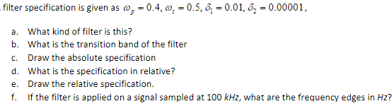 filter specification
a. What kind of filter is this?
b. What is the transition band of the filter
is given as ₂ = 0.4, , = 0.5, ₁ = 0.01, &₂ = 0.00001,
c. Draw the absolute specification
d. What is the specification in relative?
e.
Draw the relative specification.
f.
If the filter is applied on a signal sampled at 100 kHz, what are the frequency edges in Hz?