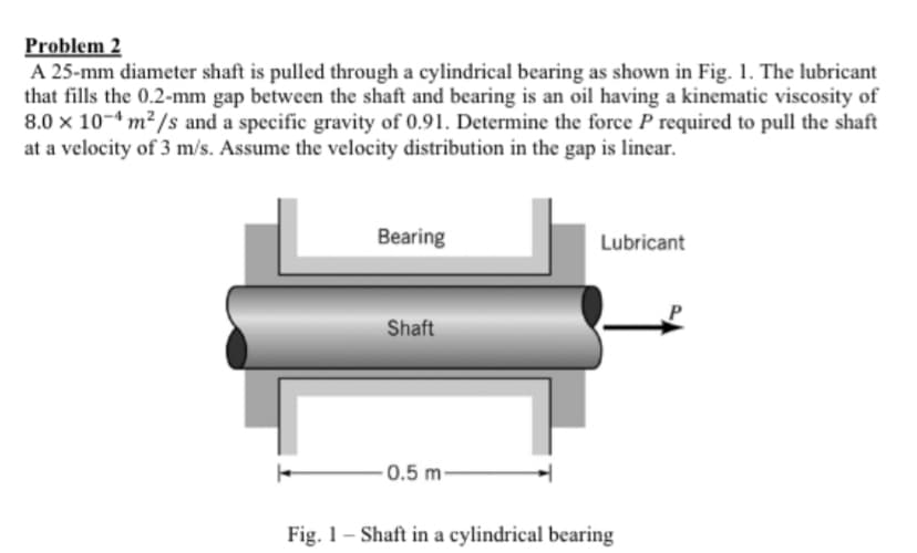 Problem 2
A 25-mm diameter shaft is pulled through a cylindrical bearing as shown in Fig. 1. The lubricant
that fills the 0.2-mm gap between the shaft and bearing is an oil having a kinematic viscosity of
8.0 x 10-4 m² /s and a specific gravity of 0.91. Determine the force P required to pull the shaft
at a velocity of 3 m/s. Assume the velocity distribution in the gap is linear.
Bearing
Lubricant
Shaft
- 0.5 m-
Fig. 1– Shaft in a cylindrical bearing
