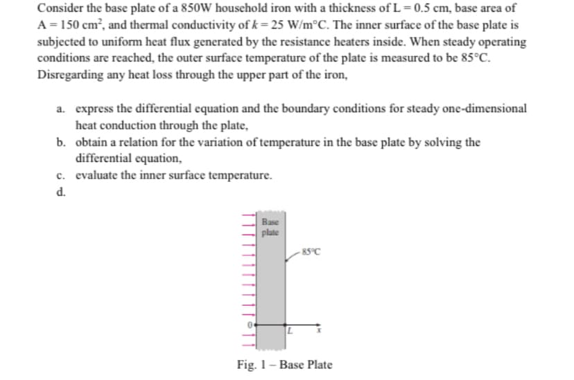 Consider the base plate of a 850W household iron with a thickness of L= 0.5 cm, base area of
A = 150 cm?, and thermal conductivity of k= 25 W/m°C. The inner surface of the base plate is
subjected to uniform heat flux generated by the resistance heaters inside. When steady operating
conditions are reached, the outer surface temperature of the plate is measured to be 85°C.
Disregarding any heat loss through the upper part of the iron,
a. express the differential equation and the boundary conditions for steady one-dimensional
heat conduction through the plate,
b. obtain a relation for the variation of temperature in the base plate by solving the
differential equation,
c. evaluate the inner surface temperature.
d.
Base
plate
- 85°C
Fig. 1– Base Plate
