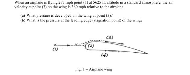 When an airplane is flying 273 mph point (1) at 5625 ft. altitude in a standard atmosphere, the air
velocity at point (3) on the wing is 360 mph relative to the airplane.
(a) What pressure is developed on the wing at point (3)?
(b) What is the pressure at the leading edge (stagnation point) of the wing?
(3)
(2)
(1)
C4)
Fig. 1- Airplane wing
