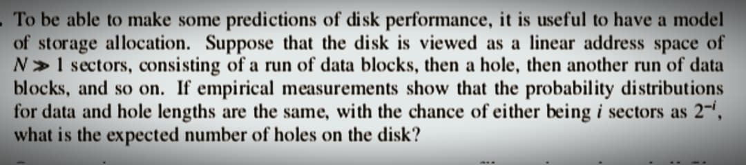 To be able to make some predictions of disk performance, it is useful to have a model
of storage allocation. Suppose that the disk is viewed as a linear address space of
N» 1 sectors, consisting of a run of data blocks, then a hole, then another run of data
blocks, and so on. If empirical measurements show that the probability distributions
for data and hole lengths are the same, with the chance of either being i sectors as 2-¹,
what is the expected number of holes on the disk?