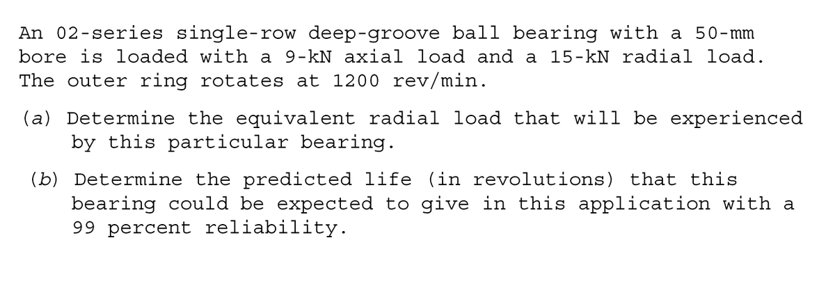 An 02-series single-row deep-groove ball bearing with a 50-mm
bore is loaded with a 9-kN axial load and a 15-kN radial load.
The outer ring rotates at 1200 rev/min.
(a) Determine the equivalent radial load that will be experienced
by this particular bearing.
(b) Determine the predicted life (in revolutions) that this
bearing could be expected to give in this application with a
99 percent reliability.
