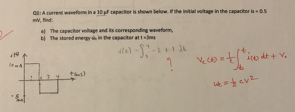 Q1: A current waveform in a 10 µF capacitor is shown below. If the initial voltage in the capacitor is = 0.5
mv, find:
a) The capacitor voltage and its corresponding waveform,
b) The stored energy w, in the capacitor at t =3ms
Ve ) 2 iCt) dt + V.
lomA
t ams)
