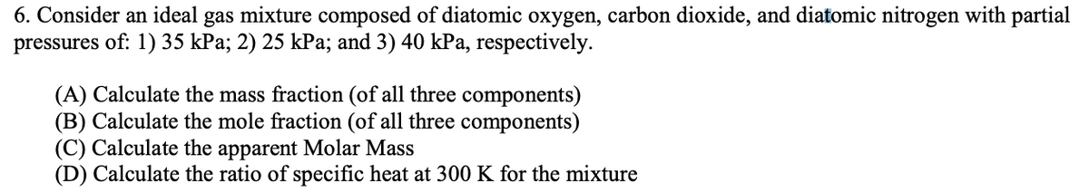 6. Consider an ideal gas mixture composed of diatomic oxygen, carbon dioxide, and diatomic nitrogen with partial
pressures of: 1) 35 kPa; 2) 25 kPa; and 3) 40 kPa, respectively.
(A) Calculate the mass fraction (of all three components)
(B) Calculate the mole fraction (of all three components)
(C) Calculate the apparent Molar Mass
(D) Calculate the ratio of specific heat at 300 K for the mixture
