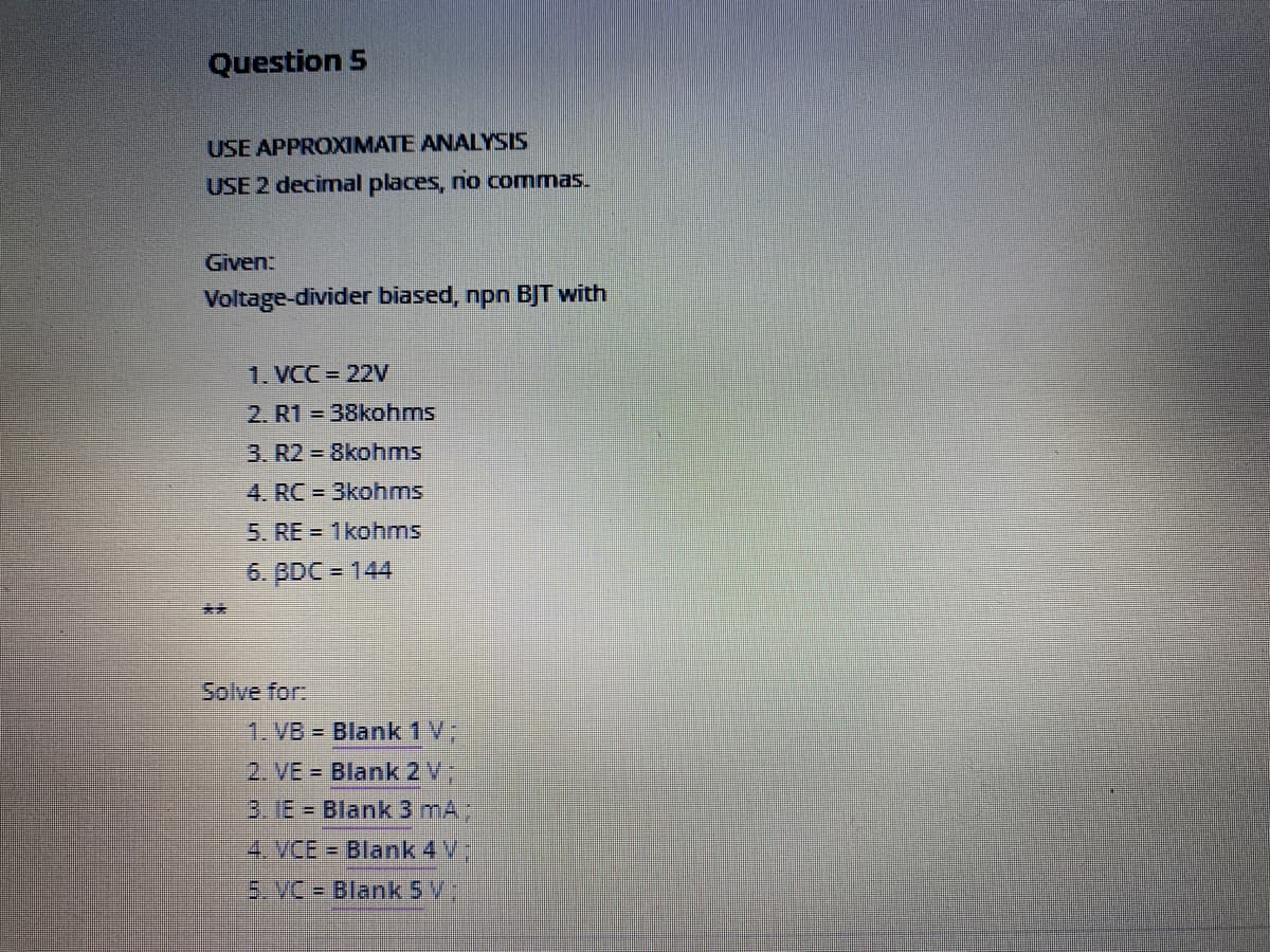 Question 5
USE APPROXIMATE ANALYSIS
USE 2 decimal places, no commas.
Given:
Voltage-divider biased, npn BJT with
1. VCC = 22V
2. R1 = 38kohms
3. R2 = 8kohms
4. RC 3kohms
5. RE = 1kohms
6. BDC = 144
**
Solve for:
1. VB = Blank 1 V;
2. VE = Blank 2V;
3.18 = Blank 3 mA)
4.VCE = Blank 4 V
5.VC = Blank 5 V
