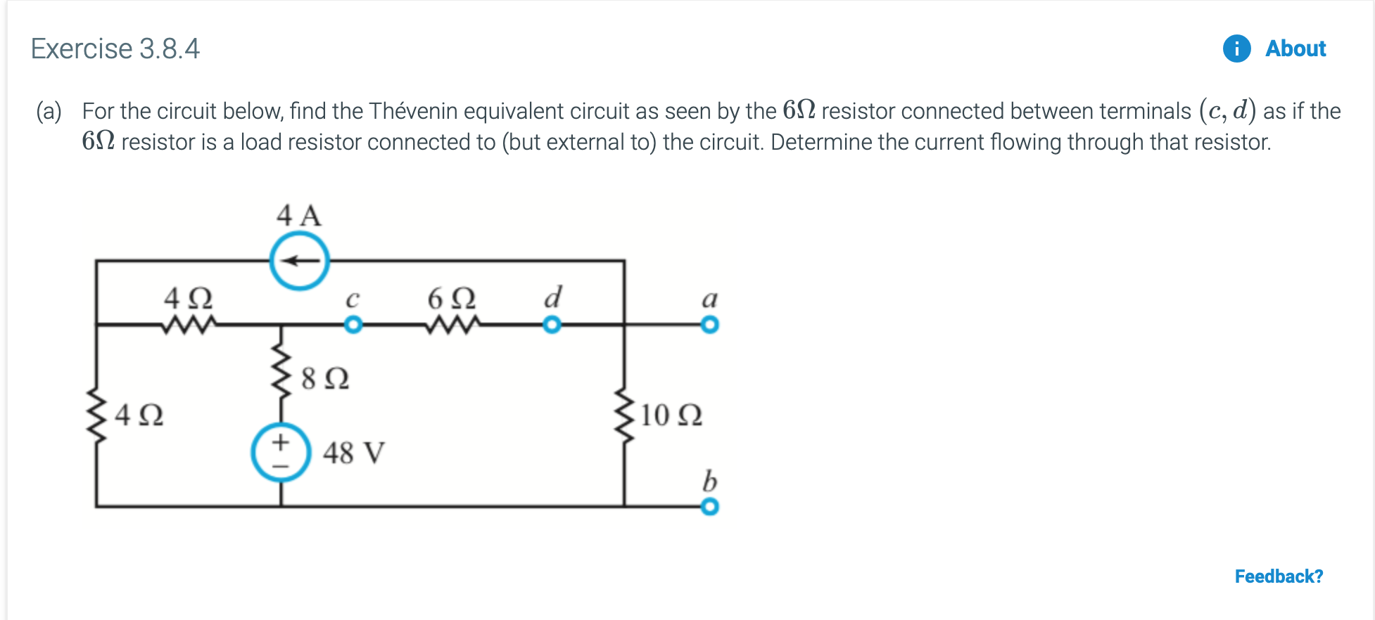 Exercise 3.8.4
i About
(a) For the circuit below, find the Thévenin equivalent circuit as seen by the 6 resistor connected between terminals (c, d) as if the
6 resistor is a load resistor connected to (but external to) the circuit. Determine the current flowing through that resistor.
4 A
d
4Ω
6Ω
a
C
8Ω
10 Ω
4 Q
48 V
b
Feedback?
w
