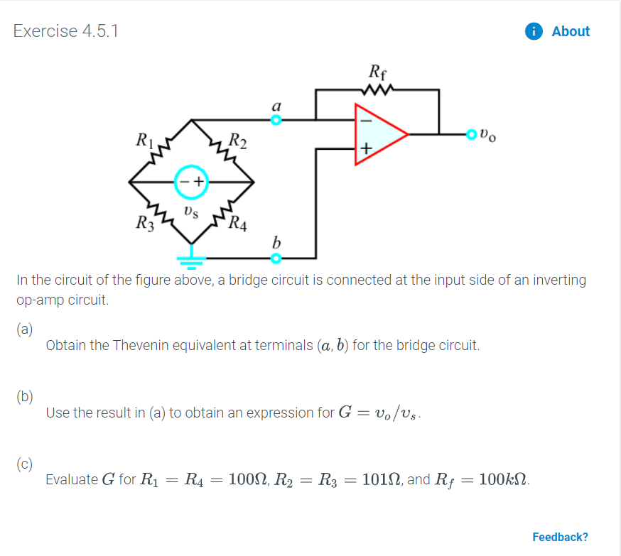 About
Exercise 4.5.1
Rf
ww
а
R2
R4
b
In the circuit of the figure above, a bridge circuit is connected at the input side of an inverting
op-amp circuit.
(a)
Obtain the Thevenin equivalent at terminals (a, b) for the bridge circuit.
(b)
Use the result in (a) to obtain an expression for G = vo/Us
(c)
Evaluate G for R1
101, and Rf = 100kN
100, R2 R3
R4
Feedback?
