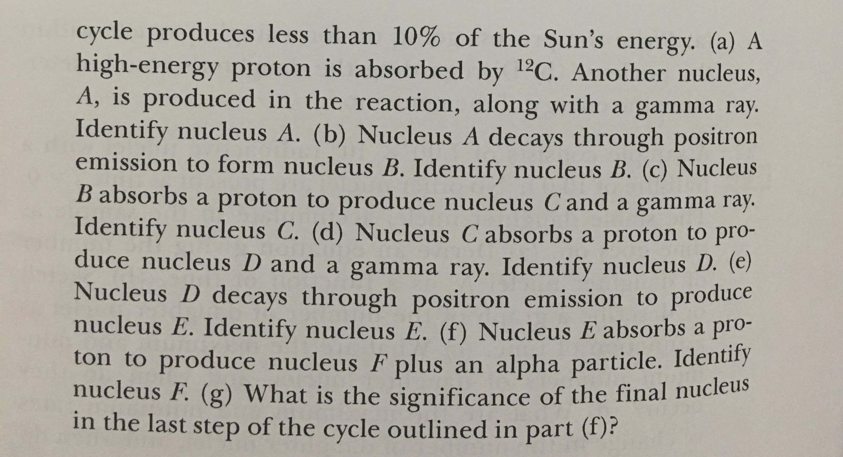 cycle produces less than 10% of the Sun's energy. (a) A
high-energy proton is absorbed by 12C. Another nucleus,
A, is produced in the reaction, along with a gamma ray
Identify nucleus A. (b) Nucleus A decays through positron
emission to form nucleus B. Identify nucleus B. (c) Nucleus
B absorbs a proton to produce nucleus Cand a gamma ray
Identify nucleus C. (d) Nucleus C absorbs a proton to pro-
duce nucleus D and a gamma ray. Identify nucleus D. (e)
Nucleus D decays through positron emission to produce
nucleus E. Identify nucleus E. (f) Nucleus E absorbs a pro-
ton to produce nucleus F plus an alpha particle. Identiry
nucleus F. (g) What is the significance of the final nucleus
in the last step of the cycle outlined in part (f)
