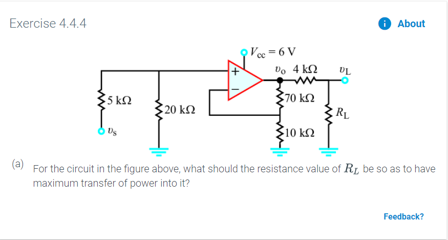 Exercise 4.4.4
About
Vcc = 6 V
Do 4 k
70 kQ
5 ΚΩ
20 kΩ
10 kQ
(a)For the circuit in the figure above, what should the resistance value of R be so as to have
maximum transfer of power into it?
Feedback?
+
