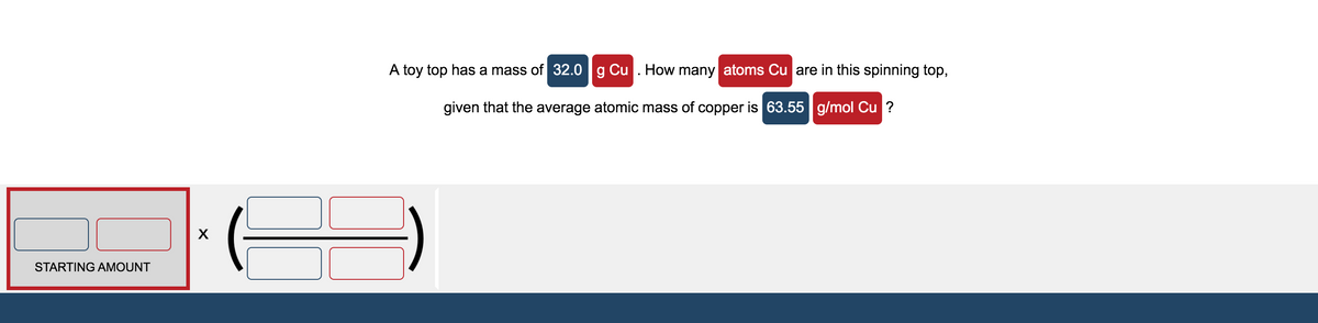 A toy top has a mass of 32.0 g Cu . How many atoms Cu are in this spinning top,
given that the average atomic mass of copper is 63.55 g/mol Cu ?
STARTING AMOUNT
