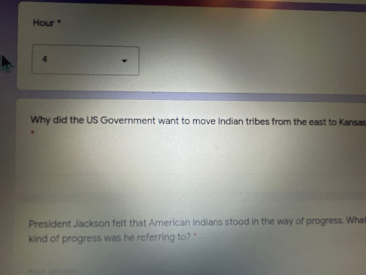 Hour
Why did the US Government want to move Indian tribes from the east to Kansasa
President Jackson felt that American Indians stood in the way of progress. What
kind of progress was he referring to?*
