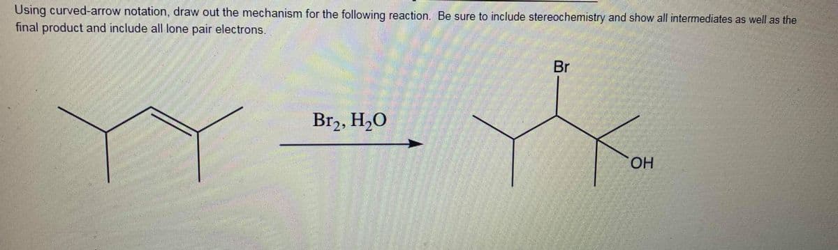 Using curved-arrow notation, draw out the mechanism for the following reaction. Be sure to include stereochemistry and show all intermediates as well as the
final product and include all lone pair electrons.
Br
Br2, H2O
OH
