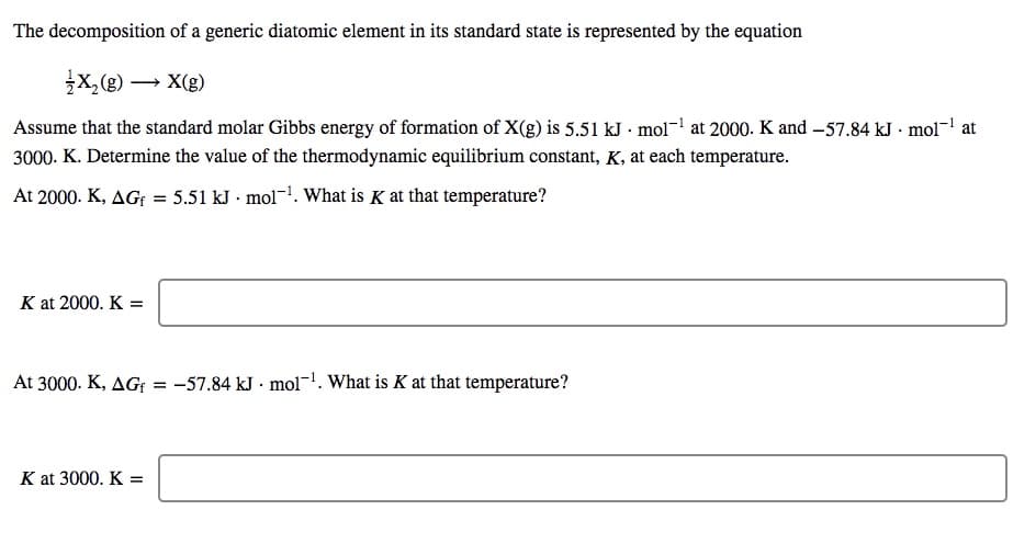 The decomposition of a generic diatomic element in its standard state is represented by the equation
x,(g) → X(g)
Assume that the standard molar Gibbs energy of formation of X(g) is 5.51 kJ · mol-! at 2000. K and –57.84 kJ · mol- at
3000. K. Determine the value of the thermodynamic equilibrium constant, K, at each temperature.
At 2000. K, AGf = 5.51 kJ · mol-. What is K at that temperature?
K at 2000. K =
At 3000. K, AGf = -57.84 kJ · mol-1. What is K at that temperature?
K at 3000. K =
