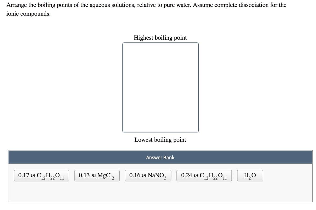 Arrange the boiling points of the aqueous solutions, relative to pure water. Assume complete dissociation for the
ionic compounds.
Highest boiling point
Lowest boiling point
Answer Bank
0.17 m C„H„011
0.13 m MgCl,
0.16 m NaNO3
0.24 m C,H„011
H,O
22
(12
