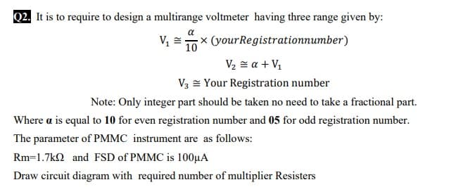 Q2. It is to require to design a multirange voltmeter having three range given by:
a
× (yourRegistrationnumber)
10
V2 = a + V1
V3 = Your Registration number
Note: Only integer part should be taken no need to take a fractional part.
Where a is equal to 10 for even registration number and 05 for odd registration number.
The parameter of PMMC instrument are as follows:
Rm=1.7kn and FSD of PMMC is 100µA
Draw circuit diagram with required number of multiplier Resisters
