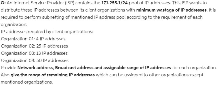 Q: An Internet Service Provider (ISP) contains the 171.255.1/24 pool of IP addresses. This ISP wants to
distribute these IP addresses between its client organizations with minimum wastage of IP addresses. It is
required to perform subnetting of mentioned IP address pool according to the requirement of each
organization.
IP addresses required by client organizations:
Organization 01: 4 IP addresses
Organization 02: 25 IP addresses
Organization 03: 13 IP addresses
Organization 04: 50 IP addresses
Provide Network address, Broadcast address and assignable range of IP addresses for each organization.
Also give the range of remaining IP addresses which can be assigned to other organizations except
mentioned organizations.
