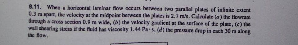 9.11. When a horizontal laminar flow occurs between two parallel plates of infinite extent
0.3 m apart, the velocity at the midpoint between the plates is 2.7 m/s. Calculate (a) the flowrate
through a cross section 0.9 m wide, (b) the velocity gradient at the surface of the plate, (c) the
wall shearing stress if the fluid has viscosity 1.44 Pa s, (d) the pressure drop in each 30 m along
the flow.
