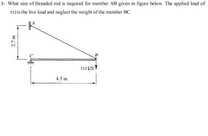 3- What size of threaded rod is required for member AB given in figure below. The applied load of
152is the live load and neglect the weight of the member BC.
B
152 kN
4.5 m
2.7 m
